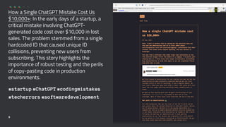 How a Single ChatGPT Mistake Cost Us
$10,000+: In the early days of a startup, a
critical mistake involving ChatGPT-
generated code cost over $10,000 in lost
sales. The problem stemmed from a single
hardcoded ID that caused unique ID
collisions, preventing new users from
subscribing. This story highlights the
importance of robust testing and the perils
of copy-pasting code in production
environments.
#startup #ChatGPT #codingmistakes
#techerrors #softwaredevelopment
9
 