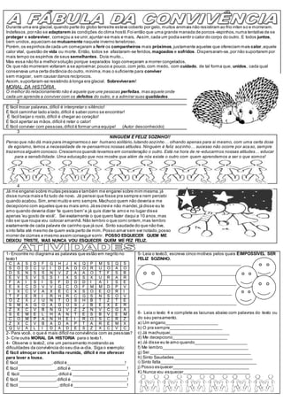 Durante uma era glacial,quando parte do globo terrestre esteve coberto por gelo, muitos animais não resistiram ao frio inten so e morreram.
Indefesos,por não se adaptarem às condições do clima hostil. Foi então que uma grande manada de porcos-espinhos,numa tentativa de se
proteger e sobreviver, começou a se unir,ajuntar-se mais e mais. Assim,cada um podia sentir o calor do corpo do outro. E todos juntos,
bem unidos,aqueciam-se mutuamente naquele inverno tenebroso.
Porém,os espinhos de cada um começaram a ferir os companheiros mais próximos,justamente aqueles que ofereciam mais calor,aquele
calor vital, questão de vida ou morte. Então, todos se afastaram-se feridos, magoados e sofridos. Dispersaram-se,por não suportarem por
mais tempo os espinhos de seus semelhantes. Doía muito...
Mas essa não foi a melhor solução porque separados logo começaram a morrer congelados.
Os que não morreram voltaram a se aproximar,pouco a pouco, com jeito,com medo, com cuidado, de tal forma que, unidos, cada qual
conservava uma certa distância do outro, mínima,mas o suficiente para conviver
sem magoar, sem causar danos recíprocos.
Assim,suportaram-se resistindo à longa era glacial. Sobreviveram!
MORAL DA HISTÓRIA
O melhor do relacionamento não é aquele que une pessoas perfeitas, mas aquele onde
cada um aprende a conviver com os defeitos do outro, e a admirar suas qualidades.
2
É fácil trocar palavras,difícil é interpretar o silêncio!
É fácil caminhar lado a lado,difícil é saber como se encontrar!
É fácil beijar o rosto,difícil é chegar ao coração!
É fácil apertar as mãos,difícil é reter o calor!
É fácil conviver com pessoas,difícil é formar uma equipe! (Autor desconhecido)
3
NINGUÉM É FELIZ SOZINHO!!
Penso que não dá mais para imaginarmos o ser humano solitário,lutando sozinho… olhando apenas para si mesmo, com uma certa dose
de egoísmo, temos a necessidade de re-pensarmos nossas atitudes. Ninguém é feliz sozinho… sucesso não ocorre por acaso, sempre
trazemos alguém conosco.Crescemos quando levamos em consideração o outro. Está na hora de re-educarmos nossas atitudes… educar
para a sensibilidade. Uma educação que nos mostre que além de nós existe o outro com quem aprendemos a ser o que somos!
4
Já me enganei sobre muitas pessoas e também me enganei sobre mim mesma.já
disse nunca mais e fiz tudo de novo. Já pensei que fosse pra sempre e nem percebi
quando acabou. Sim,errei muito e erro sempre. Machuco quem não deveria e me
decepciono com aqueles que eu mais amo. Já escrevi e não mandei,já disse eu te
amo quando deveria dizer 'te quero bem'e já quis dizer te amo e no lugar disse
apenas 'eu gosto de você'. Sei exatamente o que quero fazer daqui a 10 anos,mas
não sei que roupa vou colocar amanhã. Não lembro o que comi ontem,mas lembro
exatamente de cada palavra de carinho que já ouvi. Sinto saudade do que não tive,
sinto falta até mesmo de quem esta perto de mim. Posso amar sem ser notado,posso
morrer de ciúmes e mesmo assim conseguir sorrir. POSSO ESQUECER QUEM ME
DEIXOU TRISTE, MAS NUNCA VOU ESQUECER QUEM ME FEZ FELIZ.
1- Encontre no diagrama as palavras que estão em negrito no
texto1
C A S D F G H J K Q P M S Q S
S O D C U I D A D O R U O A O
D S N S S N V Z A A O T F S B
E V S V S S I X S S X U R A R
F A I S I S F D D D I A I S E
E X C D V V G C O F M M D P V
I X C V A X Ê C X S O E O R I
T F E R I R H R C G S N S O V
O Z X J U N T O S H B T Z T E
S M A G O A D O S J B E X E R
Z X C V B N G V Z Z N V C G A
S E M E L H A N T E S B V E M
C O M P A N H E I R O S C R Z
Z X C V B A D A P T A R E M X
Q U A L I D A D E S Z X C V C
2- Para você, o que é mais difícil na convivência com as pessoas?
3- Crie outra MORAL DA HISTORIA para o texto1.
4- Observe o texto2, crie um pensamento mostrando as
dificuldades da convivência do seu dia-a-dia. Siga o exemplo:
É fácil almoçar com a família reunida, difícil é me oferecer
para lavar a lousa.
É fácil______________,difícil é________________________!
É fácil _______________,difícil é _______________________!
É fácil _______________,difícil é _______________________!
É fácil _______________,difícil é _______________________!
É fácil ________________,difícil é ______________________!
5- Leia o texto3, escreva cinco motivos pelos quais ÉIMPOSSÍVEL SER
FELIZ SOZINHO.
___________________________________________
_________________________________________
_________________________________________
_______________________________________
_________________________________________
6- Leia o texto 4 e complete as lacunas abaixo com palavras do texto ou
do seu pensamento.
a) Um engano______________________
b) O pra sempre______________________
c) Já machuquei_________________________
d) Me decepciono_______________________
e) Já disse eu te amo quando______________________
f) Me lembro____________________________________
g) Sei __________________________________________
h) Sinto Saudades_________________________________
i) Sinto falta________________________________________
j) Posso esquecer________________________________
K) Nunca vou esquecer____________________________
 