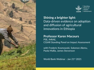 https://cas.cgiar.org/spia 1
Shining a brighter light:
Data-driven evidence on adoption
and diffusion of agricultural
innovations in Ethiopia
Professor Karen Macours
PSE, INRAE,
CGIAR Standing Panel on Impact Assessment
with Frederic Kosmowski, Solomon Alemu,
Paola Mallia, James Stevenson
World Bank Webinar - Jan 21st 2021
 