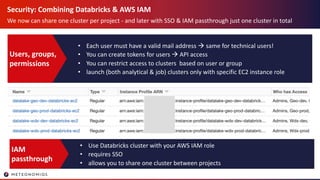 Security: Combining Databricks & AWS IAM
We now can share one cluster per project - and later with SSO & IAM passthrough just one cluster in total
• Each user must have a valid mail address à same for technical users!
• You can create tokens for users à API access
• You can restrict access to clusters based on user or group
• launch (both analytical & job) clusters only with specific EC2 instance role
Users, groups,
permissions
• Use Databricks cluster with your AWS IAM role
• requires SSO
• allows you to share one cluster between projects
IAM
passthrough
 