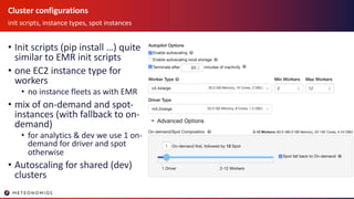 Cluster configurations
init scripts, instance types, spot instances
• Init scripts (pip install …) quite
similar to EMR init scripts
• one EC2 instance type for
workers
• no instance fleets as with EMR
• mix of on-demand and spot-
instances (with fallback to on-
demand)
• for analytics & dev we use 1 on-
demand for driver and spot
otherwise
• Autoscaling for shared (dev)
clusters
 