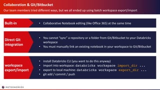 Collaboration & Git/Bitbucket
Our team members tried different ways, but we all ended up using batch workspace export/import
• Collaborative Notebook editing (like Office 365) at the same timeBuilt-in
• You cannot ”sync” a repository or a folder from Git/Bitbucket to your Databricks
workspace
• You must manually link an existing notebook in your workspace to Git/Bitbucket
Direct Git
integration
• install Databricks CLI (you want to do this anyway)
• import into workspace: databricks workspace import_dir ...
• export to local machine: databricks workspace export_dir ...
• git add / commit / push
workspace
export/import
 