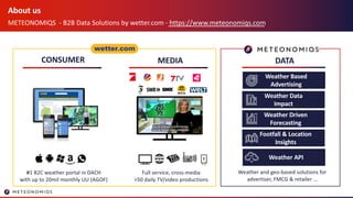 About us
METEONOMIQS - B2B Data Solutions by wetter.com - https://www.meteonomiqs.com
CONSUMER DATAMEDIA
#1 B2C weather portal in DACH
with up to 20mil monthly UU (AGOF)
Full service, cross-media
>50 daily TV/video productions
Weather and geo-based solutions for
advertiser, FMCG & retailer …
Weather Data
Impact
Weather Based
Advertising
Weather Driven
Forecasting
Footfall & Location
Insights
Weather API
 