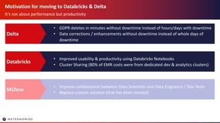 Motivation for moving to Databricks & Delta
It’s not about performance but productivity
• GDPR deletes in minutes without downtime instead of hours/days with downtime
• Data corrections / enhancements without downtime instead of whole days of
downtime
Delta
• Improved usability & productivity using Databricks Notebooks
• Cluster Sharing (80% of EMR costs were from dedicated dev & analytics clusters)
Databricks
• Improve collaboration between Data Scientists and Data Engineers / Dev Team
• Replace custom solution (that has been started)
MLflow
 