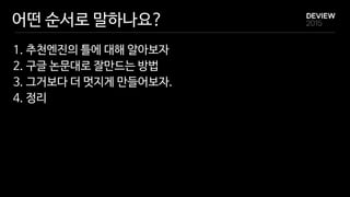 어떤 순서로 말하나요?
1. 추천엔진의 틀에 대해 알아보자

2. 구글 논문대로 잘만드는 방법

3. 그거보다 더 멋지게 만들어보자.

4. 정리
 