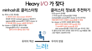 Heavy I/O 가 잦다 : 빨간색이 I/O
유저의 액션 우리의 반응
느려!
minhash로 클러스터링
for 후보 in 모든 후보들:
그 후보의 모든 click stream 로딩하기
로딩한 것으로 minhash signature 생성하기
signature들을 concate해서 다량의 cluster id
이 후보를 해당 cluster id들에 집어넣기
for cluster in 만들어진 클러스터들:
if length(클러스터) > threshold:
클러스터의 멤버십 정보 저장
클러스터 정보로 추천하기
타겟 item이 존재함
그 타겟 item의 minhash값을 가져옴
minhash값을 concate해서 cluster id 리스트작성
위를 통해 타겟이 포함된 cluster들을 다 찾음
for cluster in 타겟이 포함된 클러스터들:
클러스터에 포함된 다른 item들 로딩
그 item들의 click stream을 로딩
click stream정보를 기초로 모든 pair 유사도 계산
각 클러스터로 부터 모여온 것중 유사도 top N들을 선출
그중 적절히 소팅하여 추천
 