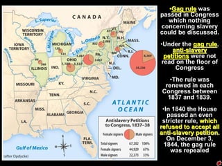 •Gag rule was
passed in Congress
which nothing
concerning slavery
could be discussed.
•Under the gag rule,
anti-slavery
petitions were not
read on the floor of
Congress
•The rule was
renewed in each
Congress between
1837 and 1839.
•In 1840 the House
passed an even
stricter rule, which
refused to accept all
anti-slavery petition.
On December 3,
1844, the gag rule
was repealed
 