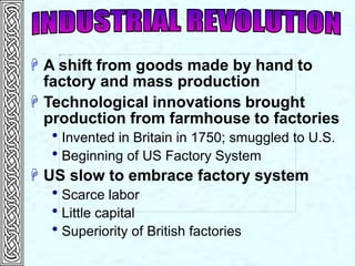  A shift from goods made by hand to
factory and mass production
 Technological innovations brought
production from farmhouse to factories
Invented in Britain in 1750; smuggled to U.S.
Beginning of US Factory System
 US slow to embrace factory system
Scarce labor
Little capital
Superiority of British factories
 