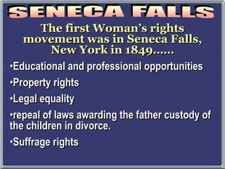 The first Woman’s rights
movement was in Seneca Falls,
New York in 1849……
•Educational and professional opportunities
•Property rights
•Legal equality
•repeal of laws awarding the father custody of
the children in divorce.
•Suffrage rights
 