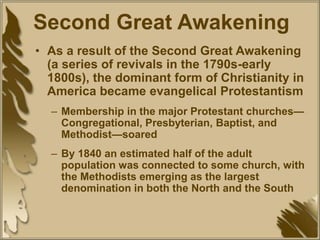 Second Great Awakening
• As a result of the Second Great Awakening
(a series of revivals in the 1790s-early
1800s), the dominant form of Christianity in
America became evangelical Protestantism
– Membership in the major Protestant churches—
Congregational, Presbyterian, Baptist, and
Methodist—soared
– By 1840 an estimated half of the adult
population was connected to some church, with
the Methodists emerging as the largest
denomination in both the North and the South
 