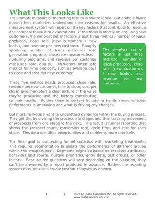 What This Looks Like
    The ultimate measure of marketing results is now revenue. But a single figure
    doesn’t help marketers understand their reasons for results. An effective
    measurement system will report on the key factors that contribute to revenue
    and compare these with expectations. If the focus is strictly on acquiring new
    customers, the simplest set of factors is just three metrics: number of leads
    produced, close rate (new customers / new
    leads), and revenue per new customer. Roughly
    speaking, number of leads measures lead               The simplest set of
    generation programs, close rate measures lead         factors is just three
    nurturing programs, and revenue per customer          metrics:    number of
    measures lead quality.     Marketers often add        leads produced, close
    metrics for time and cost, such as average days       rate (new customers
    to close and cost per new customer.                   / new leads), and
                                                          revenue     per    new
    These five metrics (leads produced, close rate,       customer.
    revenue per new customer, time to close, cost per
    close) give marketers a clear picture of the value
    they’re producing and the factors contributing
    to their results. Putting them in context by adding trends shows whether
    performance is improving and what is driving any changes.

    But most marketers want to understand dynamics within the buying process.
    They get this by dividing the process into stages and then tracking movement
    of prospects from one stage to the next. The result is funnel reporting that
    shows the prospect count, conversion rate, cycle time, and cost for each
    stage. This data identifies opportunities and problems more precisely.

    The final goal is connecting funnel statistics with marketing treatments.
    This requires segmentation to isolate the performance of different groups
    within the prospect pool. Segments might be based on prospect attributes,
    behaviors,lead source, nurture programs, entry date, test groups, or other
    factors. Because the questions will vary depending on the situation, they
    can’t be answered by a report produced in advance. Rather, the reporting
    system must let users create custom analyses as needed.


				


					          3		 |	                   © 2012 Raab Associates Inc. All rights reserved.
	           						                      www.raabassociatesinc.com
 