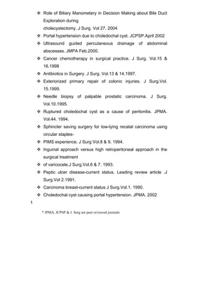  Role of Biliary Manometery in Decision Making about Bile Duct
Exploration during
cholecystectomy. J Surg. Vol 27. 2004
 Portal hypertension due to choledochal cyst. JCPSP.April 2002
 Ultrasound guided percutaneous drainage of abdominal
abscesses. JMPA Feb.2000.
 Cancer chemotherapy in surgical practice. J Surg. Vol.15 &
16.1998
 Antibiotics in Surgery. J Surg. Vol.13 & 14.1997.
 Exteriorized primary repair of colonic injuries. J Surg.Vol.
15.1999.
 Needle biopsy of palpable prostatic carcinoma. J Surg.
Vol.10.1995.
 Ruptured choledochal cyst as a cause of peritonitis. JPMA.
Vol.44. 1994.
 Sphincter saving surgery for low-lying recatal carcinoma using
circular staples-
 PIMS experience. J Surg Vol.8 & 9. 1994.
 Inguinal approach versus high retroperitoneal approach in the
surgical treatment
 of varicocele.J Surg.Vol.6 & 7. 1993.
 Peptic ulcer disease-current status. Leading review article .J
Surg.Vol 2.1991.
 Carcinoma breast-current status J Surg.Vol.1. 1990.
 Choledochal cyst causing portal hypertension. JPMA. 2002
1
* JPMA, JCPSP & J. Surg are peer reviewed journals
 