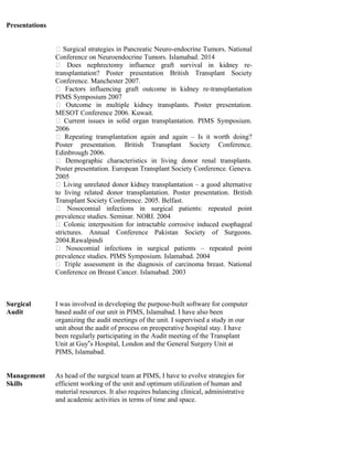 Presentations
 Surgical strategies in Pancreatic Neuro-endocrine Tumors. National
Conference on Neuroendocrine Tumors. Islamabad. 2014
 Does nephrectomy influence graft survival in kidney re-
transplantation? Poster presentation British Transplant Society
Conference. Manchester 2007.
 Factors influencing graft outcome in kidney re-transplantation
PIMS Symposium 2007
 Outcome in multiple kidney transplants. Poster presentation.
MESOT Conference 2006. Kuwait.
 Current issues in solid organ transplantation. PIMS Symposium.
2006
 Repeating transplantation again and again – Is it worth doing?
Poster presentation. British Transplant Society Conference.
Edinbrough 2006.
 Demographic characteristics in living donor renal transplants.
Poster presentation. European Transplant Society Conference. Geneva.
2005
 Living unrelated donor kidney transplantation – a good alternative
to living related donor transplantation. Poster presentation. British
Transplant Society Conference. 2005. Belfast.
 Nosocomial infections in surgical patients: repeated point
prevalence studies. Seminar. NORI. 2004
 Colonic interposition for intractable corrosive induced esophageal
strictures. Annual Conference Pakistan Society of Surgeons.
2004.Rawalpindi
 Nosocomial infections in surgical patients – repeated point
prevalence studies. PIMS Symposium. Islamabad. 2004
 Triple assessment in the diagnosis of carcinoma breast. National
Conference on Breast Cancer. Islamabad. 2003
Surgical
Audit
I was involved in developing the purpose-built software for computer
based audit of our unit in PIMS, Islamabad. I have also been
organizing the audit meetings of the unit. I supervised a study in our
unit about the audit of process on preoperative hospital stay. I have
been regularly participating in the Audit meeting of the Transplant
Unit at Guy s Hospital, London and the General Surgery Unit at‟
PIMS, Islamabad.
Management
Skills
As head of the surgical team at PIMS, I have to evolve strategies for
efficient working of the unit and optimum utilization of human and
material resources. It also requires balancing clinical, administrative
and academic activities in terms of time and space.
 