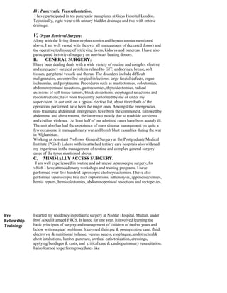 IV. Pancreatic Transplantation:
I have participated in ten pancreatic transplants at Guys Hospital London.
Technically, eight were with urinary bladder drainage and two with enteric
drainage.
V. Organ Retrieval Surgery:
Along with the living donor nephrectomies and hepatectomies mentioned
above, I am well versed with the over all management of deceased donors and
the operative technique of retrieving livers, kidneys and pancreas. I have also
participated in retrieval surgery on non-heart beating donors.
B. GENERAL SURGERY:
I have been dealing deals with a wide variety of routine and complex elective
and emergency surgical problems related to GIT, endocrines, breast, soft
tissues, peripheral vessels and thorax. The disorders include difficult
malignancies, uncontrolled surgical infections, large fascial defects, organ
ischaemias, and polytrauma. Procedures such as mastectomies, colectomies,
abdominoperineal resections, gastrectomies, thyroidectomies, radical
excisions of soft tissue tumors, block dissections, esophageal resections and
reconstructions; have been frequently performed by me of under my
supervision. In our unit, on a typical elective list, about three forth of the
operations performed have been the major ones. Amongst the emergencies,
non- traumatic abdominal emergencies have been the commonest, followed by
abdominal and chest trauma, the latter two mostly due to roadside accidents
and civilian violence. At least half of our admitted cases have been acutely ill.
The unit also has had the experience of mass disaster management on quite a
few occasions; it managed many war and bomb blast casualties during the war
in Afghanistan.
Working as Assistant Professor General Surgery at the Postgraduate Medical
Institute (PGMI) Lahore with its attached tertiary care hospitals also widened
my experience in the management of routine and complex general surgery
cases of the types mentioned above.
C. MINIMALLY ACCESS SURGERY.
I am well experienced in routine and advanced laparoscopic surgery, for
which I have attended many workshops and training programs. I have
performed over five hundred laproscopic cholecystectomies. I have also
performed laparoscopic bile duct explorations, adhenolysis, appendisectomies,
hernia repairs, hemicolectomies, abdominoperineal resections and rectopexies.
Pre
Fellowship
Training:
I started my residency in pediatric surgery at Nishtar Hospital, Multan, under
Prof Abdul Hameed FRCS. It lasted for one year. It involved learning the
basic principles of surgery and management of children of twelve years and
below with surgical problems. It covered their pre & postoperative care, fluid,
electrolyte & nutritional balance, venous access, esophageal, endotracheal&
chest intubations, lumber puncture, urethral catheterization, dressings,
applying bandages & casts, and critical care & cardiopulmonary resuscitation.
I also learned to perform procedures like
 