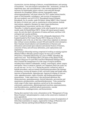 circumcision, incision drainage of abscess, wound debridement, and suturing
of lacerations. I was also trained in procedures like herniotomy, cut back for
imperforate anus, and vesicolithotomy. I also assisted operations like
myotomy for hypertrophic pyloric stenosis, trans anal pull through,
operations for oesophagel /billiary atresias, hypospadias repair,
ureterosigmoidostomy, soft tissue release for TEV, tendon release/transfer,
repair of cleft lip/palate, orchidopexy, and excision of meningocele.
My next residency was in ICU/CCU, Rawalpindi General Hospital,
Rawalpindi, for six months, under Dr Hafeez Akhtar MRCP. Here I learned
the basics of critical care, such as, monitoring in critical patients, bedside
interventions, supportive therapies for major organ dysfunctions,
cardiopulmonary resuscitation, and the care of dying.
Thereafter, I worked in general surgery in the same hospital for six and a half
months under Dr Rashid Khan FRCS. Along with typical general surgery
cases, the unit also dealt with patients of trauma and burns, and those with
urological and vascular problems.
Later, I worked for about 15 months in the orthopaedic department of the
hospital headed by Prof Aslam Piracha FRCS. Being one of the few
orthopaedic units in the city at that time, it had a busy outpatient on alternate
days with per session attendance around 100 and round the clock emergency.
Here I learned closed reduction and immobilization of fractures and
dislocations and assisted open reduction and internal fixation of fractures,
correction of bony and soft tissue deformities, joint replacements and
amputations.
My formal pre-fellowship training comprised of working as training registrar
(Medical Officer officially) general surgery for four years at FGSH
(Polyclinic), Islamabad followed by two years at PIMS, Islamabad. My
supervisors were Prof SH Khan FRCS, Dr Inam-ul Haq Shami FCPS,
Professor Ghayyour H Ayub FRCS and Prof Mohammad Shafique FRCS.
Here I learned the management of a wide range of surgical problems
including those related to orthopaedic, urology, neurosurgery, plastic surgery
and trauma. I have to attend in- patients, two outpatient clinics per week; my
on-call rota was 1 in 4 or 1 in 3. During the period, I refined my skills in
bedside procedures, and was trained in performing procedures like drainage
of abscesses, excision & biopsies of skin, soft tissue lumps and lymph nodes,
injection of haemorrhoids, sigmoidoscopy, ligations & striping of varicose
veins, appendicectomies, repair of hernias, and feeding gastrostomies/
jejunostomies. Under supervision, I also performed operations like
cholecystectomy, gastrojejunostomy, thyroid lobectomy, gut resection and
anastomosis, prostatectomies, and haemrrhoidectomies. I also assisted the
whole range of other major operations carried out by the consultants,
colectomies, gastrectomies, abdominoperineal resections, pancreatectomies,
total thyroidectomies, modified radical mastectomies, vascular
reconstructions, oesophagectomies, and thoracotomies.
.
During above period, I also wrote a dissertation on the “Management of Long
Bones Fractures” and participated in a study on the conservative treatment of
acute appendicitis
During my training period, I also attended intensive courses for preparation of
fellowship examination in surgery, organized by College of Physicians and
Surgeons, Pakistan and King Edward Medical College, Lahore.
 