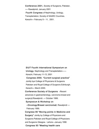 Conference 2001, Society of Surgeons, Pakistan.
---- Rawalpindi, January 2001
Fourth Congress of Nephrology, Urology,
Transplantation, Society of SAARC Countries.
Karachi--- February 9 – 11, 2001.
SIUT Fourth International Symposium on
Urology, Nephrology and Transplantation------
Karachi, February 11-13, 2001
Congress 2000. “Current surgical practice”
Jointly bye College of Physicians & Surgeons
Pakistan and Royal College of Surgeons Edinburgh.
Karachi--- March 2000.
Conference Society of Surgeons ―Recent
advances in gastroenterology, carcinoma breast and
surgery‖.Rawalpindi. --- October 1999.
Symposium & Workshop on
―Oncology/Breast carcinoma‖. Rawalpindi ---
February 1999.
Congress 96 “Moving points in Medicine and
Surgery” Jointly by College of Physicians and
Surgeons Pakistan and Royal College of Physicians
and Surgeons Glasgow. Lahore---January 1996
Congress 93 “Meeting health care
 