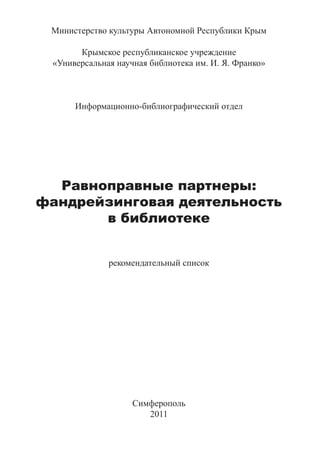 Министерство культуры Автономной Республики Крым

       Крымское республиканское учреждение
 «Универсальная научная библиотека им. И. Я. Франко»



      Информационно-библиографический отдел




  Равноправные партнеры:
фандрейзинговая деятельность
       в библиотеке


              рекомендательный список




                    Симферополь
                       2011
 