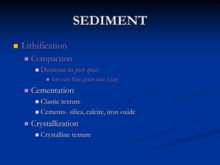 SEDIMENT
 Lithification
 Compaction
 Decrease in pore space
 for very fine grain size (clay)
 Cementation
 Clastic texture
 Cements- silica, calcite, iron oxide
 Crystallization
 Crystalline texture
 