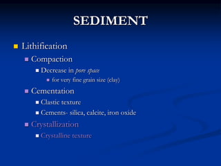 SEDIMENT
 Lithification
 Compaction
 Decrease in pore space
 for very fine grain size (clay)
 Cementation
 Clastic texture
 Cements- silica, calcite, iron oxide
 Crystallization
 Crystalline texture
 