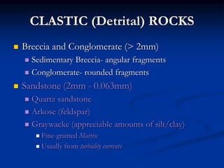 CLASTIC (Detrital) ROCKS
 Breccia and Conglomerate (> 2mm)
 Sedimentary Breccia- angular fragments
 Conglomerate- rounded fragments
 Sandstone (2mm - 0.063mm)
 Quartz sandstone
 Arkose (feldspar)
 Graywacke (appreciable amounts of silt/clay)
 Fine-grained Matrix
 Usually from turbidity currents
 