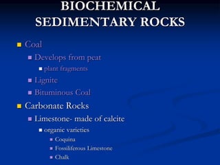 BIOCHEMICAL
SEDIMENTARY ROCKS
 Coal
 Develops from peat
 plant fragments
 Lignite
 Bituminous Coal
 Carbonate Rocks
 Limestone- made of calcite
 organic varieties
 Coquina
 Fossiliferous Limestone
 Chalk
 