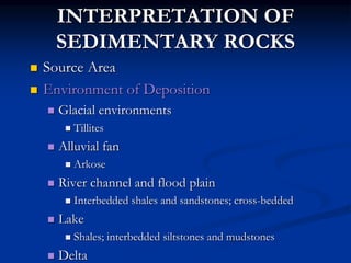 INTERPRETATION OF
SEDIMENTARY ROCKS
 Source Area
 Environment of Deposition
 Glacial environments
 Tillites
 Alluvial fan
 Arkose
 River channel and flood plain
 Interbedded shales and sandstones; cross-bedded
 Lake
 Shales; interbedded siltstones and mudstones
 Delta
 