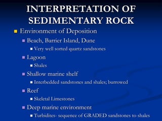 INTERPRETATION OF
SEDIMENTARY ROCK
 Environment of Deposition
 Beach, Barrier Island, Dune
 Very well sorted quartz sandstones
 Lagoon
 Shales
 Shallow marine shelf
 Interbedded sandstones and shales; burrowed
 Reef
 Skeletal Limestones
 Deep marine environment
 Turbidites- sequence of GRADED sandstones to shales
 