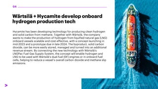 Wärtsilä + Hycamite develop onboard
hydrogen production tech
Hycamite has been developing technology for producing clean hydrogen
and solid carbon from methane. Together with Wärtsilä, the company
wants to make the production of hydrogen from liquified natural gas (LNG)
onboard vessels scalable and cost-effective, with a concept launching in
mid-2023 and a prototype due in late 2024. The byproduct, solid carbon
dioxide, can be more easily stored, managed and turned into an additional
revenue stream. By connecting the new technology with Wärtsilä’s
LNGPac Fuel Gas Supply System, the concept will enable hydrogen and
LNG to be used with Wärtsilä’s dual-fuel (DF) engines or in onboard fuel
cells, helping to reduce a vessel’s overall carbon dioxide and methane slip
emissions.
04
 