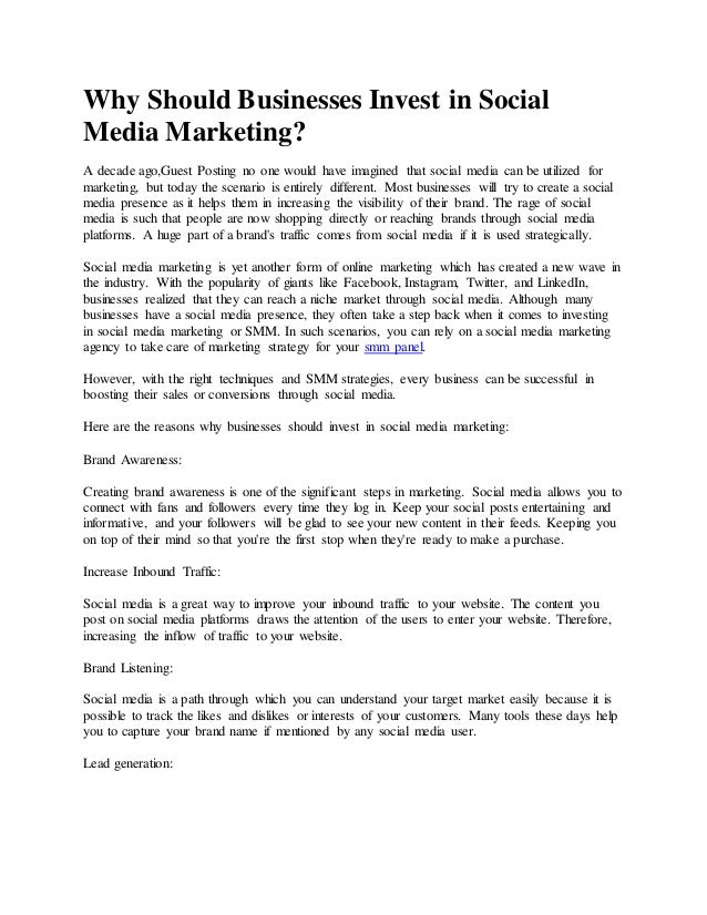 Why Should Businesses Invest in Social
Media Marketing?
A decade ago,Guest Posting no one would have imagined that social media can be utilized for
marketing, but today the scenario is entirely different. Most businesses will try to create a social
media presence as it helps them in increasing the visibility of their brand. The rage of social
media is such that people are now shopping directly or reaching brands through social media
platforms. A huge part of a brand's traffic comes from social media if it is used strategically.
Social media marketing is yet another form of online marketing which has created a new wave in
the industry. With the popularity of giants like Facebook, Instagram, Twitter, and LinkedIn,
businesses realized that they can reach a niche market through social media. Although many
businesses have a social media presence, they often take a step back when it comes to investing
in social media marketing or SMM. In such scenarios, you can rely on a social media marketing
agency to take care of marketing strategy for your smm panel.
However, with the right techniques and SMM strategies, every business can be successful in
boosting their sales or conversions through social media.
Here are the reasons why businesses should invest in social media marketing:
Brand Awareness:
Creating brand awareness is one of the significant steps in marketing. Social media allows you to
connect with fans and followers every time they log in. Keep your social posts entertaining and
informative, and your followers will be glad to see your new content in their feeds. Keeping you
on top of their mind so that you're the first stop when they're ready to make a purchase.
Increase Inbound Traffic:
Social media is a great way to improve your inbound traffic to your website. The content you
post on social media platforms draws the attention of the users to enter your website. Therefore,
increasing the inflow of traffic to your website.
Brand Listening:
Social media is a path through which you can understand your target market easily because it is
possible to track the likes and dislikes or interests of your customers. Many tools these days help
you to capture your brand name if mentioned by any social media user.
Lead generation:
 