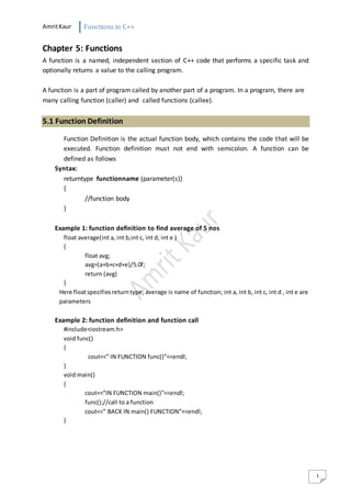 AmritKaur Functions in C++
1
Chapter 5: Functions
A function is a named, independent section of C++ code that performs a specific task and
optionally returns a value to the calling program.
A function is a part of program called by another part of a program. In a program, there are
many calling function (caller) and called functions (callee).
5.1 Function Definition
Function Definition is the actual function body, which contains the code that will be
executed. Function definition must not end with semicolon. A function can be
defined as follows
Syntax:
returntype functionname (parameter(s))
{
//function body
}
Example 1: function definition to find average of 5 nos
float average(int a, int b,int c, int d, int e )
{
float avg;
avg=(a+b+c+d+e)/5.0f;
return (avg)
}
Here floatspecifiesreturntype; average is name of function; int a, int b, int c, int d , int e are
parameters
Example 2: function definition and function call
#include<iostream.h>
void func()
{
cout<<” IN FUNCTION func()”<<endl;
}
void main()
{
cout<<”IN FUNCTION main()”<<endl;
func();//call to a function
cout<<” BACK IN main() FUNCTION”<<endl;
}
 