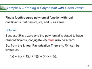 18
Example 6 – Finding a Polynomial with Given Zeros
Find a fourth-degree polynomial function with real
coefficients that has –1, –1, and 3i as zeros.
Solution:
Because 3i is a zero and the polynomial is stated to have
real coefficients, conjugate –3i must also be a zero.
So, from the Linear Factorization Theorem, f(x) can be
written as
f(x) = a(x + 1)(x + 1)(x – 3i)(x + 3i).
 