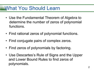 2
• Use the Fundamental Theorem of Algebra to
determine the number of zeros of polynomial
functions.
• Find rational zeros of polynomial functions.
• Find conjugate pairs of complex zeros.
• Find zeros of polynomials by factoring.
• Use Descartes’s Rule of Signs and the Upper
and Lower Bound Rules to find zeros of
polynomials.
What You Should Learn
 