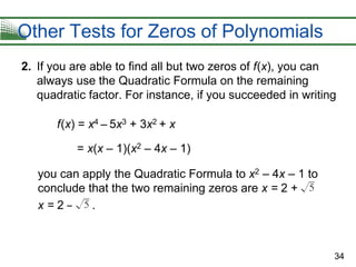 34
Other Tests for Zeros of Polynomials
2. If you are able to find all but two zeros of f(x), you can
always use the Quadratic Formula on the remaining
quadratic factor. For instance, if you succeeded in writing
f(x) = x4 – 5x3 + 3x2 + x
= x(x – 1)(x2 – 4x – 1)
you can apply the Quadratic Formula to x2 – 4x – 1 to
conclude that the two remaining zeros are x = 2 +
x = 2 – .
 