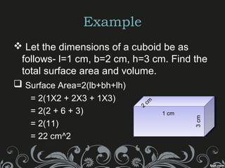 Example
 Let the dimensions of a cuboid be as
follows- l=1 cm, b=2 cm, h=3 cm. Find the
total surface area and volume.
 Surface Area=2(lb+bh+lh)
= 2(1X2 + 2X3 + 1X3)
= 2(2 + 6 + 3)
= 2(11)
= 22 cm^2
1 cm
3cm
2
cm
 