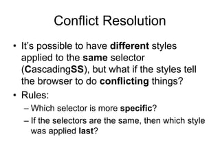 Conflict Resolution
• It’s possible to have different styles
  applied to the same selector
  (CascadingSS), but what if the styles tell
  the browser to do conflicting things?
• Rules:
  – Which selector is more specific?
  – If the selectors are the same, then which style
    was applied last?
 