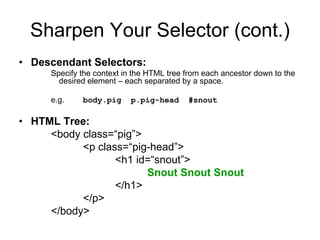 Sharpen Your Selector (cont.)
• Descendant Selectors:
     Specify the context in the HTML tree from each ancestor down to the
       desired element – each separated by a space.

     e.g.    body.pig     p.pig-head      #snout

• HTML Tree:
     <body class=“pig”>
           <p class=“pig-head”>
                  <h1 id=“snout”>
                        Snout Snout Snout
                  </h1>
           </p>
     </body>
 