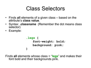 Class Selectors
• Finds all elements of a given class – based on the
  attribute’s class value.
• Syntax: .classname (Remember the dot means class
  selector)
• Example:

              .legs {
                  font-weight: bold;
                  background: pink;
              }

Finds all elements whose class = “legs” and makes their
   font bold and their backgrounds pink.
 