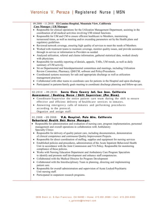 Veronica V. Peraza | Registered Nurse | MSN
09.2008 – 11.2010: El Camino Hospital, Mountain View, California
Case Manager / UR Manager
• Responsible for clinical operations for the Utilization Management Department, assisting in the
coordination of all medical activities involving UM related functions.
• Responsible for UM and CM to ensure efficient healthcare to Members, maintaining
turnaround times, as well as meeting and/or exceeding parameters set by the Health plans and
regulatory guidelines.
• Reviewed network coverage, ensuring high quality of services to meet the needs of Members.
• Worked with treatment teams to maintain coverage, monitor quality issues, and provide assistance
through in-service or information to Providers as needed.
• Analyzed utilization, referral and claims information, gathered statistical data, worked closely
with physicians.
• Responsible for monthly reporting of denials, appeals, TARs, UM trends, as well as daily
summary of UM activity.
• Sit on Departmental and Interdepartmental committees and meetings, including Utilization
Review Committee, Pharmacy, QM/CM, software and Policy/Procedures.
• Coordinated systems necessary for safe and appropriate discharge as well as utilization
management practices
• Collaborated with other teams to coordinate care for patients in the Hospital and upon discharge.
• Participated in patients/family goals meeting to coordinate discharge planning and follow-up care.
02.2010 – 09.2010: Santa Clara County Jail, San Jose, California
Assessme nt / Booking Nurse / Shift Supervisor (Per Diem)
• Coordinate/Supervise the entire patient care team during the shift to ensure
effective and efficient delivery of healthcare services to inmates.
• Answering emergency calls of inmates and performing procedures
according to the protocol.
Organize and assign staff .
01.2008 - 09.2008: V.A. Hospital, Palo Alto, California
Behavioral Health Unit Nurse Manager
• Responsible for administration and evaluation of nursing care, program implementation, personnel
management and overall operations in collaboration with Ambulatory
Specialty Clinics
• Responsible for delivery of quality patient care, including documentation, demonstration
of clinical competence and continuous Quality Improvement Projects.
• Responsible for direct coordination of staffing, supplies and equipment for nursing services
• Established policies and procedures, administration of the Acute Inpatient Behavioral Health
Unit in accordance with the Joint Commission and VA Policy. Responsible for monitoring
compliance of these policies.
• Works with Nursing Education Department and Ambulatory Care Program Specialists
to identify and promote staff development and enhance staff competencies.
• Collaborated with the Medical Director for Program Development
• Collaborated with the Interdisciplinary Team in planning, directing and implementing
patient care.
• Responsible for overall administration and supervision of Acute Locked Psychiatric
Unit nursing staff.
• Participated in outpatient research programs.
3 9 3 6 S t e i n c t . S . S a n F r a n c i s c o , C A 9 4 0 8 0 • H o m e : 4 1 5 . 8 9 1 . 8 5 8 6 • C e l l : 4 1 5 . 2 0 0 - 6 3 6 3
v _ g o l o v k o @ h o t m a i l . c o m
 