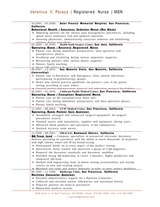 Veronica V. Peraza | Registered Nurse | MSN
10.2005 - 05.2008: Saint Francis Memorial Hospital, San Francisco,
California
Behavioral Health / Conscious Sedation Nurse (Per Diem)
• Admitting patients for the chronic pain manage m e nt procedures, including
spinal nerve stimulator trial and epidural injections.
• Assisting physicians, administering conscious sedation and monitoring
patients during procedures.
02.2004 - 05.2009: Health South Surgery Center, San Jose, California
Operating Room / Recovery Registered Nurse
• Patient care during immediate preoperative, intra- operative and
postoperative phases.
• Scrubbing and circulating during various outpatient surgeries.
• Recovering patients after various plastic surgeries.
• Patient, family teaching.
• Wrote CPG (Clinical Practice Guidelines) for numerous outpatient surgeries.
08.2005 - 12.2005: San Quentin State, San Quentin, California
(internship)
• Patient care in Psychiatric and Emergency clinic, patient education,
participating in psychotherapy groups.
• Wrote new clinical practice guidelines for patient’s care in the prison
setting according to court orders.
• Created insulin administration protocol and education material for diabetic
02.2003 - 01.2004: California Pacific Medical Center, San Francisco, California
Operating Room / Transplant Registered Nurse
• Patient care on the transplant/step down unit .
• Patient care during immediate preoperative and intra- operative phases .
• Patient family teaching.
11.2001 - 09.2003: UCSF Medical Center, San Francisco, California
Operating Room Patient Care Assistant
• Assembled, arranged and connected surgical equipment for surgical
procedures (cases) .
• Assisted nurses with instruments, supplies and equipment during cases .
• Delivered blood products and specimens to the Laboratories .
• Assisted recovery room nurses .
• Transported patients.
12.1998 - 09.2001: ORACLE, Redwood Shores, California
QA Team Lead — Company specializes in outsourced electronic document
delivery providing its customers with the ability to reach thousands of recipients
with high volume email and IP fax broadcasting.
• Participated hands on in every aspect of the product testing .
• Interviewed, hired, trained and mentored a group of 3 QA Engineers .
• Prepared the document standards and document workflow .
• Provided strong QA leadership to create a dynamic, highly productive and
integrated QA team .
• Worked with engineering team to define testing accountability and testing
criteria on new and existing projects.
• Managed test tasks and project demands in order to meet project deadlines.
09.1996 - 11.1998: Biotherapy Clinic, San Francisco, California
Nutrition Counselor Assistant
• Provided administrative support for a Nutrition Counselor.
• Collected and recorded patient information and nutritional history.
• Prepared patients for medical procedures
• Maintained medical records.
3 9 3 6 S t e i n c t . S . S a n F r a n c i s c o , C A 9 4 0 8 0 • H o m e : 4 1 5 . 8 9 1 . 8 5 8 6 • C e l l : 4 1 5 . 2 0 0 - 6 3 6 3
v _ g o l o v k o @ h o t m a i l . c o m
 