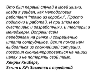 Это был первый случай в моей жизни,
когда я увидел, как методология
работает "прямо из коробки". Просто
подключи и работай. И при этом все
счастливы: и разработчики, и тестеры,и
менеджеры. Вопреки всем
передрягам на рынке и сокращению
штата сотрудников, Scrum помог нам
выбраться из сложнейшей ситуации,
позволил сконцентрироваться на наших
целях и не потерять свой темп.
Хенрик Книберг,
Scrum и XP: Заметки с передовой
 