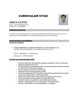 CURRICULAM VITAE
ARKA GAYEN
Email – gyan01988@gmail.com
Mobile no:-+919073265531
CAREER OBJECTIVE
To enhance my working capacities, professional skills, business Efficiencies and to serve my
organization in best possible way with sheer determination and commitment.
PROFESSIONAL EXPERIENCE
COMPANY PROFILE
1. FAHAD IBRAHIM AL OBAID HYDRAULIC AND TRADING CO.
ALI BIN ABI TALIB STREET, AL OWAIDAH, RIYADH, KSA
Period: - SEPTEMBER 2011 to OCTOBER 2014
Designation: - STORE INCHARGE
DUTIES AND RESPONSIBILITIES:
o Receive, distribute and maintain adequate quantities of stocks at all times;
o Maintain optimal stock levels;
o Inform the purchase department well in advance about the items that reachthe
re- order level to order from supplies;
o Review physical inventories periodically;
o Maintain stock and consumption records;
o Check incoming materials for quality, and quantity against invoices, purchase
orders and packing slips or other documents;
o Make clear notes on the receipt of the items against each invoice;
o Keep and update records of good received and issued;
o Compile report of expenditure, and monthly stock report;
o Dispose of damaged stock according to the current procedure;
o Perform related duties and responsibilities as assigned;
 