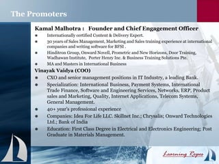 Kamal Malhotra : Founder and Chief Engagement Officer
 Internationally certified Content & Delivery Expert.
 30 years of Sales Management, Marketing and Sales training experience at international
companies and writing software for BFSI .
 Hinditron Group, Onward Novell, Prometric and New Horizons, Door Training,
Wadhawan Institute, Porter Henry Inc. & Business Training Solutions Pte.
 MA and Masters in International Business
Vinayak Vaidya (COO)
 CXO and senior management positions in IT Industry, a leading Bank.
 Specialization: International Business, Payment Systems, International
Trade Finance, Software and Engineering Services, Networks, ERP, Product
sales and Marketing, Quality, Internet Applications, Telecom Systems,
General Management.
 40+ year’s professional experience
 Companies: Idea For Life LLC. Skillnet Inc.; Chrysalis; Onward Technologies
Ltd.; Bank of India
 Education: First Class Degree in Electrical and Electronics Engineering; Post
Graduate in Materials Management.
The Promoters
 