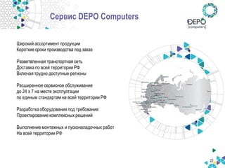 Широкий ассортимент продукции 
Короткие сроки производства под заказ 
Разветвленная транспортная сеть 
Доставка по всей территории РФ 
Включая трудно доступные регионы 
Расширенное сервисное обслуживание 
до 24 x 7 на месте эксплуатации 
по единым стандартам на всей территории РФ 
Разработка оборудования под требования 
Проектирование комплексных решений 
Выполнение монтажных и пусконаладочных работ 
На всей территории РФ 
22 
Сервис DEPO Computers  