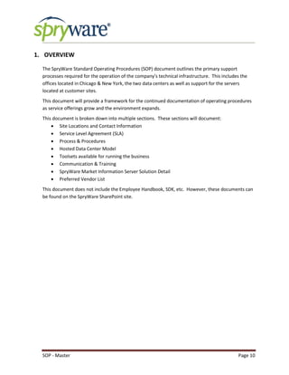 SOP - Master Page 10
1. OVERVIEW
The SpryWare Standard Operating Procedures (SOP) document outlines the primary support
processes required for the operation of the company’s technical infrastructure. This includes the
offices located in Chicago & New York, the two data centers as well as support for the servers
located at customer sites.
This document will provide a framework for the continued documentation of operating procedures
as service offerings grow and the environment expands.
This document is broken down into multiple sections. These sections will document:
 Site Locations and Contact Information
 Service Level Agreement (SLA)
 Process & Procedures
 Hosted Data Center Model
 Toolsets available for running the business
 Communication & Training
 SpryWare Market Information Server Solution Detail
 Preferred Vendor List
This document does not include the Employee Handbook, SDK, etc. However, these documents can
be found on the SpryWare SharePoint site.
 