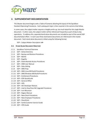 SOP - Master Page 11
2. SUPPLEMENTARY DOCUMENTATION
This Master document begins with a Table of Contents detailing the layout of the SpryWare
Standard Operating Procedures. Each subsequent topic is then covered in the sections that follow.
In some cases, the subject matter requires a lengthy write up; too much detail for this single Master
document. In other cases, the subject matter will be referenced frequently as part of day to day
operations. To address this, separate/stand alone documents are included as part of the overall SOP
documentation effort. In each case these stand alone documents are referenced in the master
document. Each stand alone document is titled using the following format:
SOP – Subject Matter Description v##
2.1 STAND ALONE DOCUMENT DIRECTORY
2.1.1 SpryWare Technical Overview
2.1.2 SOP – Active Directory
2.1.3 SOP – Backup and Restore Procedures
2.1.4 SOP – BGInfo
2.1.5 SOP – Bugzilla
2.1.6 SOP – Client Remote Access Procedures
2.1.7 SOP – CRM User Manual
2.1.8 SOP – Data Editing
2.1.9 SOP – DMS Prep
2.1.10 SOP – DMS Linux MIS Build Procedures
2.1.11 SOP – DMS Windows MIS Build Procedures
2.1.12 SOP – Entitlement Procedures
2.1.13 SOP – ESXi QuickGuide
2.1.14 SOP – General Office
2.1.15 SOP – HDS
2.1.16 SOP – IDC Developer Notices
2.1.17 SOP – Intel to SloarFlare NIC Upgrade Procedures
2.1.18 SOP – Iron Mountain
2.1.19 SOP – Nagios Manual
2.1.20 SOP – New Client Procedures
2.1.21 SOP – New Employee Procedures
2.1.22 SOP – SharePoint
2.1.23 SOP – SLA & Customer Service Guide
2.1.24 SOP – VPN Guide
 