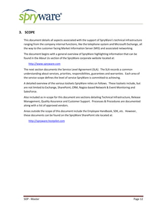 SOP - Master Page 12
3. SCOPE
This document details all aspects associated with the support of SpryWare’s technical infrastructure
ranging from the company internal functions, like the telephone system and Microsoft Exchange, all
the way to the customer facing Market Information Server (MIS) and associated networking.
The document begins with a general overview of SpryWare highlighting information that can be
found in the About Us section of the SpryWare corporate website located at:
http://www.spryware.com
The next section documents the Service Level Agreement (SLA). The SLA records a common
understanding about services, priorities, responsibilities, guarantees and warranties. Each area of
the service scope defines the level of service SpryWare is committed to achieving.
A detailed overview of the various toolsets SpryWare relies on follows. These toolsets include, but
are not limited to Exchange, SharePoint, CRM, Nagios-based Network & Event Monitoring and
SalesForce.
Also included as in-scope for this document are sections detailing Technical Infrastructure, Release
Management, Quality Assurance and Customer Support. Processes & Procedures are documented
along with a list of approved vendors.
Areas outside the scope of this document include the Employee Handbook, SDK, etc. However,
these documents can be found on the SpryWare SharePoint site located at:
http://spryware.hostpilot.com
 