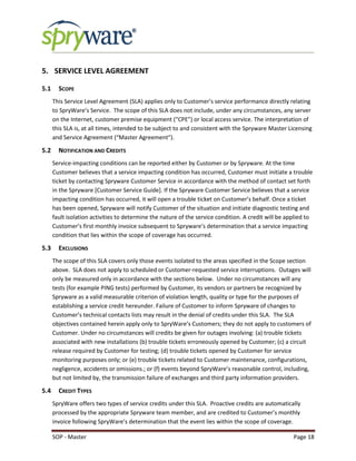 SOP - Master Page 18
5. SERVICE LEVEL AGREEMENT
5.1 SCOPE
This Service Level Agreement (SLA) applies only to Customer’s service performance directly relating
to SpryWare’s Service. The scope of this SLA does not include, under any circumstances, any server
on the Internet, customer premise equipment (“CPE”) or local access service. The interpretation of
this SLA is, at all times, intended to be subject to and consistent with the Spryware Master Licensing
and Service Agreement (“Master Agreement”).
5.2 NOTIFICATION AND CREDITS
Service-impacting conditions can be reported either by Customer or by Spryware. At the time
Customer believes that a service impacting condition has occurred, Customer must initiate a trouble
ticket by contacting Spryware Customer Service in accordance with the method of contact set forth
in the Spryware [Customer Service Guide]. If the Spryware Customer Service believes that a service
impacting condition has occurred, it will open a trouble ticket on Customer’s behalf. Once a ticket
has been opened, Spryware will notify Customer of the situation and initiate diagnostic testing and
fault isolation activities to determine the nature of the service condition. A credit will be applied to
Customer’s first monthly invoice subsequent to Spryware’s determination that a service impacting
condition that lies within the scope of coverage has occurred.
5.3 EXCLUSIONS
The scope of this SLA covers only those events isolated to the areas specified in the Scope section
above. SLA does not apply to scheduled or Customer-requested service interruptions. Outages will
only be measured only in accordance with the sections below. Under no circumstances will any
tests (for example PING tests) performed by Customer, its vendors or partners be recognized by
Spryware as a valid measurable criterion of violation length, quality or type for the purposes of
establishing a service credit hereunder. Failure of Customer to inform Spryware of changes to
Customer’s technical contacts lists may result in the denial of credits under this SLA. The SLA
objectives contained herein apply only to SpryWare’s Customers; they do not apply to customers of
Customer. Under no circumstances will credits be given for outages involving: (a) trouble tickets
associated with new installations (b) trouble tickets erroneously opened by Customer; (c) a circuit
release required by Customer for testing; (d) trouble tickets opened by Customer for service
monitoring purposes only; or (e) trouble tickets related to Customer maintenance, configurations,
negligence, accidents or omissions.; or (f) events beyond SpryWare’s reasonable control, including,
but not limited by, the transmission failure of exchanges and third party information providers.
5.4 CREDIT TYPES
SpryWare offers two types of service credits under this SLA. Proactive credits are automatically
processed by the appropriate Spryware team member, and are credited to Customer’s monthly
invoice following SpryWare’s determination that the event lies within the scope of coverage.
 