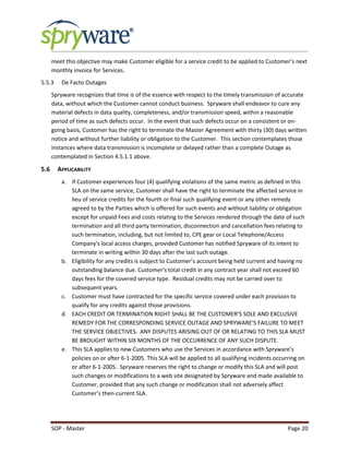 SOP - Master Page 20
meet this objective may make Customer eligible for a service credit to be applied to Customer’s next
monthly invoice for Services.
5.5.3 De Facto Outages
Spryware recognizes that time is of the essence with respect to the timely transmission of accurate
data, without which the Customer cannot conduct business. Spryware shall endeavor to cure any
material defects in data quality, completeness, and/or transmission speed, within a reasonable
period of time as such defects occur. In the event that such defects occur on a consistent or on-
going basis, Customer has the right to terminate the Master Agreement with thirty (30) days written
notice and without further liability or obligation to the Customer. This section contemplates those
instances where data transmission is incomplete or delayed rather than a complete Outage as
contemplated in Section 4.5.1.1 above.
5.6 APPLICABILITY
a. If Customer experiences four (4) qualifying violations of the same metric as defined in this
SLA on the same service, Customer shall have the right to terminate the affected service in
lieu of service credits for the fourth or final such qualifying event or any other remedy
agreed to by the Parties which is offered for such events and without liability or obligation
except for unpaid Fees and costs relating to the Services rendered through the date of such
termination and all third party termination, disconnection and cancellation fees relating to
such termination, including, but not limited to, CPE gear or Local Telephone/Access
Company's local access charges, provided Customer has notified Spryware of its intent to
terminate in writing within 30 days after the last such outage.
b. Eligibility for any credits is subject to Customer’s account being held current and having no
outstanding balance due. Customer’s total credit in any contract year shall not exceed 60
days fees for the covered service type. Residual credits may not be carried over to
subsequent years.
c. Customer must have contracted for the specific service covered under each provision to
qualify for any credits against those provisions.
d. EACH CREDIT OR TERMINATION RIGHT SHALL BE THE CUSTOMER’S SOLE AND EXCLUSIVE
REMEDY FOR THE CORRESPONDING SERVICE OUTAGE AND SPRYWARE’S FAILURE TO MEET
THE SERVICE OBJECTIVES. ANY DISPUTES ARISING OUT OF OR RELATING TO THIS SLA MUST
BE BROUGHT WITHIN SIX MONTHS OF THE OCCURRENCE OF ANY SUCH DISPUTE.
e. This SLA applies to new Customers who use the Services in accordance with Spryware’s
policies on or after 6-1-2005. This SLA will be applied to all qualifying incidents occurring on
or after 6-1-2005. Spryware reserves the right to change or modify this SLA and will post
such changes or modifications to a web site designated by Spryware and made available to
Customer, provided that any such change or modification shall not adversely affect
Customer’s then-current SLA.
 