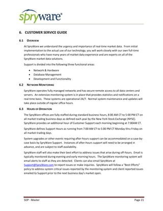 SOP - Master Page 21
6. CUSTOMER SERVICE GUIDE
6.1 OVERVIEW
At SpryWare we understand the urgency and importance of real-time market data. From initial
implementation to the actual use of our technology, you will work closely with our own full-time
professionals who have many years of market data experience and are experts on all of the
SpryWare market data solutions.
Support is divided into the following three functional areas:
 Network & Hardware
 Database Management
 Development and Functionality
6.2 NETWORK MONITORING
SpryWare operates fully managed networks and has secure remote access to all data centers and
servers. An extensive monitoring system is in place that provides statistics and notifications on a
real-time basis. These systems are operational 24/7. Normal system maintenance and updates will
take place outside of regular office hours.
6.3 HOURS OF OPERATION
The SpryWare offices are fully staffed during standard business hours, 8:00 AM CT to 5:00 PM CT on
all market trading business days as defined each year by the New York Stock Exchange (NYSE).
SpryWare provides an additional hour of Customer Support each morning beginning at 7:00AM CT.
SpryWare defines Support Hours as running from 7:00 AM CT to 5:00 PM CT Monday thru Friday on
all market trading days.
System upgrades or other events requiring after-hours support can be accommodated on a case-by-
case basis by SpryWare Support. Instances of after-hours support will need to be arranged in
advance, and are subject to staff availability.
SpryWare staff will also make their best effort to address issues that arise during off-hours. Email is
typically monitored during evening and early morning hours. The SpryWare monitoring system will
email alerts to staff as they are detected. Clients can also email SpryWare at
Support@SpryWare.com to report issues or make inquiries. SpryWare will follow a “Best Efforts”
policy to address system critical issues reported by the monitoring system and client reported issues
emailed to Support prior to the next business day’s market open.
 