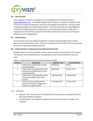 SOP - Master Page 22
6.4 EMAIL SUPPORT
Issues, requests, comments and suggestions sent to SpryWare via email should be sent to
Support@SpryWare.com. The SpryWare Support team members are copied on all Support emails.
Emails sent to Support will generate a new case in the SpryWare help desk tool. Each case will be
reviewed and assigned to a qualified team member. The Client will receive an acknowledgement
email from the Support Department telling them a new case has been created. Emails will be
responded to in the timeframes outlined in the Problem Severity, Communication and Response
Definitions section detailed below.
6.5 PHONE SUPPORT
Incoming phone calls to the Chicago Headquarters during the standard Support hours outlined
above are answered by live personal. The Client is instructed to call (312) 922-7779 to be connected
directly to the appropriate Support personnel.
6.6 PROBLEM SEVERITY, COMMUNICATION AND RESPONSE DEFINITIONS
SpryWare defines four levels of problem severity, communication and resolution for client support.
The response times indicated below are not applicable to issues that arise during non-business
hours.
Table 2: Problem Severity, Communication and Response Table
Severity Description Response Time Contact Method
1 Client access is down with no work
around available
30 Minutes Phone
2 Client access is available with service
feature(s) unavailable with no work
around identified
60 Minutes Phone, Email
3 Client access is available with service
feature(s) available using a work
around
3 Business Days Trouble Ticket
4 Client access is available with all
features functioning. Suggestion or
inquiry on usage of service.
5 Business Days Trouble Ticket
6.6.1 Definitions
 Response Time: The amount of time SpryWare has to provide the first update to the client
after being notified of a problem.
 Contact Method: The method of communication to report and monitor a problem until
resolution.
 